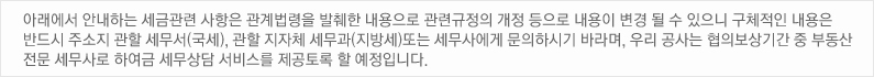 아래에서 안내하는 세금관련 사항은 관계법령을 발췌한 내용으로 관련규정의 개정 등으로 내용이 변경 될 수 있으니 구체적인 내용은 반드시 주소지 관할 세무서(국세), 관할 지자체 세무과(지방세)또는 세무사에게 문의하시기 바라며, 우리 공사는 협의보상기간 중 부동산 전문 세무사로 하여금 세무상담 서비스를 제공토록 할 예정입니다. 