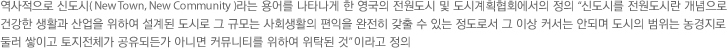 역사적으로 신도시(New Town, New Community)라는 용어를 나타나게 한 영국의 전원도시 및 도시게획협회에서의 정의 '신도시를 전원도시란 개념으로 건강한 생활과 산업을 위하여 설게된 도시로 그 규모는 사회생활의 편익을 완전히 갖출 수 있는 정도로서 그 이상 커서는 안되며 도시의 범위는 농경지로 둘러 쌓이고 토지전체가 공유되든가 아니면 커뮤니티를 위하여 위탁된 것' 이라고 정의