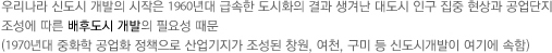 우리나라 신도시 개발의 시작은 1960년대 급속한 도시화의 결과 생겨난 대도시 인구 집중 현상과 공업단지 조성에 따른 배후도시 개발의 필요성 때문 (1970년대 중화학 공업화 정책으로 산업기지가 조성된 창원, 여천, 구미 등 신도시개발이 여기에 속함)