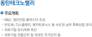 주요계획:R&D, 첨단산업 클러스터 조성, 반도체, 디스플래이, 메카트로닉스 등 수도권 남부 특화산업유치, 외투기업 유치계획 추진, 외투기업 전용단지 및 외국인 주거단지 등, 추진일정: 2012년 사업추진전략 수립, 2013년 기업유치 및 융자공급