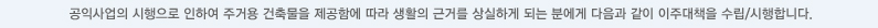 공익사업의 시행으로 인하여 주거용 건축물을 제공함에 따라 생활의 근거를 상실하게 되는 분에게 다음과 같이 이주대책을 수립/시행합니다.